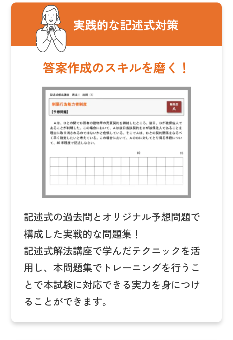 実践的な記述式対策
答案作成のスキルを磨く!
講 (1)
制限行為能力者制度
難易度
A
Aは、Bとの間で所有の建物甲の売買契約をしたところ、後日、Bが被保佐人で
あることが判明した。 この場合において、Aは後日当該契約をBが被保佐人であることを
理由に取り消されるのではないかと危惧している。 そこでAは、Bとの契約関係をなるべ
く早く確定したいと考えている。この場合において、 AのBに対してとり得る手段につい
て、40字程度で記述しなさい。
10
15
記述式の過去問とオリジナル予想問題で
構成した実戦的な問題集!
記述式解法講座で学んだテクニックを活
用し、本問題集でトレーニングを行うこ
とで本試験に対応できる実力を身につけ
ることができます。