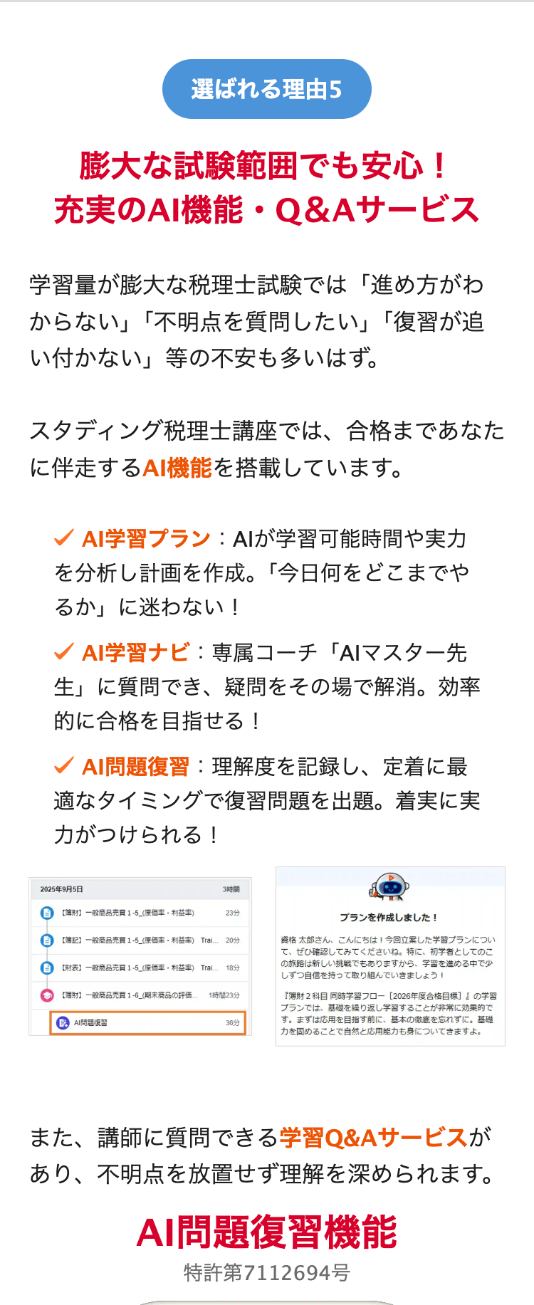 選ばれる理由5
膨大な試験範囲でも安心!
充実のAI機能・Q&Aサービス
学習量が膨大な税理士試験では「進め方がわ
からない」「不明点を質問したい」「復習が追
い付かない」等の不安も多いはず。
スタディング税理士講座では、合格まであなた
に伴走するAI機能を搭載しています。
AI学習プラン : AIが学習可能時間や実力
を分析し計画を作成。「今日何をどこまでや
るか」に迷わない!
AI学習ナビ: 専属コーチ 「AIマスター先
生」に質問でき、 疑問をその場で解消。効率
的に合格を目指せる!
✓ AI問題復習:理解度を記録し、定着に最
適なタイミングで復習問題を出題。着実に実
力がつけられる!
2025年9月5日
3時間
【簿財】 一般商品売買 1-5_(原価率 利益率)
23分
プランを作成しました!
【簿記】一般商品売買 1-5_(原価率 利益率) Trai.. 2053
【財表】 一般商品売買 1-5_(原価率 利益率) Tral. 18分
【簿財】一般商品売買 1-6_(期末商品の評価.. 1時間23分
AI
36分
資格 太郎さん、こんにちは! 今回立案した学習プランについ
て、ぜひ確認してみてくださいね。 特に、 初学者としてのこ
の旅路は新しい挑戦でもありますから、 学習を進める中で少
しずつ自信を持って取り組んでいきましょう!
『財2科目 同時学習フロー [2026年度合格目標]』の学習
プランでは、基礎を繰り返し学習することが非常に効果的で
す。 まずは応用を目指す前に、 基本の徹底を忘れずに。基礎
力を固めることで自然と応用能力も身についてきますよ。
また、講師に質問できる学習Q&Aサービスが
あり、不明点を放置せず理解を深められます。
AI問題復習機能
特許第7112694号